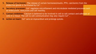 5. Release of hormones: The release of certain hormones(insulin, PTH, calcitonin) from the
endocrine glands is facilitated by Ca2+ .
6. Secretory processes: Ca2+ regulates microfilament and microtubule mediated processes such
as endocytosis, exocytosis and cell motility.
7. Contact inhibition: Calcium is believed to be involved in cell to cell contact and adhesion of
cells in a tissue. The cell to cell communication may also require Ca2+ .
8. Action on heart: Ca2+ acts on myocardium and prolongs systole.
 
