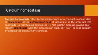 Calcium homeostasis
Calcium homeostasis refers to the maintenance of a constant concentration
of calcium ions in the extracellular fluid. It includes all of the processes that
contribute to maintaining calcium at its “set point.” Because plasma [Ca2+]
rapidly equilibrates with the extracellular fluid, ECF [Ca2+] is kept constant
by keeping the plasma [Ca2+] constant.
 
