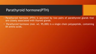 Parathyroid hormone(PTH)
• Parathyroid hormone (PTH) is secreted by two pairs of parathyroid glands that
are closely associated with thyroid glands.
• Parathyroid hormone (mol. wt. 95,000) is a single chain polypeptide, containing
84 amino acids.
 