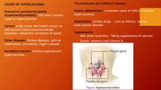 CAUSES OF HYPERCALCEMIA:
Overactive parathyroid glands
(hyperparathyroidism): This most common
cause of hypercalcemia
Cancer: Lung cancer and breast cancer, as
well as some blood cancers(multiple
myeloma). Metastatic carcinoma of bones
Other diseases: Certain diseases, such as
tuberculosis, sarcoidosis, Paget’s disease
Hereditary factors: Familial hypocalciuric
hypercalcemia.
Thyrotoxicosis and Addison’s disease
Severe dehydration: A common cause of mild or transient
hypercalcemia
Medications: Certain drugs — such as lithium, used to
treat bipolar disorder
Supplements:
Milk alkali syndrome:- Taking supplements of calcium.
Excess vitamin A and vitamin D
Figure: Hyperparthyroidism
 