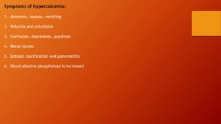 Symptoms of hypercalcemia:
1. Anorexia, nausea, vomiting
2. Polyuria and polydipsia
3. Confusion, depression, psychosis
4. Renal stones
5. Ectopic calcification and pancreatitis
6. Blood alkaline phosphatase is increased
 