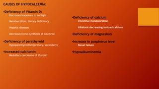 CAUSES OF HYPOCALCEMIA:
•Deficiency of Vitamin D:
Decreased exposure to sunlight
Melabsorption, dietary deficiency
Hepatic diseases
Decreased renal synthesis of calcitriol
•Deficiency of parathyroid
Hypoparathyroidism(primary, secondary)
•Increased calcitonin
Medullary carcinoma of thyroid
•Deficiency of calcium
Intestinal melabsorption
Alkalosis decreasing ionized calcium
•Deficiency of magnesium
•Increase in posphorus level
Renal failure
•Hypoalbuminemia
 