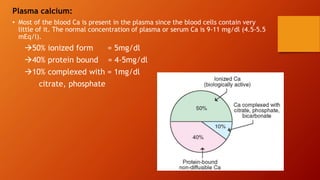 Plasma calcium:
• Most of the blood Ca is present in the plasma since the blood cells contain very
little of it. The normal concentration of plasma or serum Ca is 9-11 mg/dl (4.5-5.5
mEq/l).
50% ionized form = 5mg/dl
40% protein bound = 4-5mg/dl
10% complexed with = 1mg/dl
citrate, phosphate
 