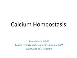 Calcium Homeostasis

           Faez Baherin MBBS
 MMed (Emergency) Training Programme USM
        Supervised by Dr Hashairi
 