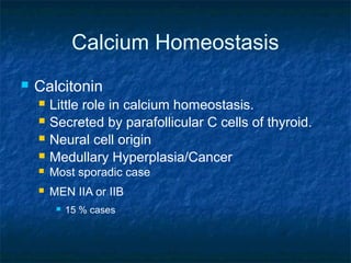 Calcium Homeostasis
 Calcitonin
 Little role in calcium homeostasis.
 Secreted by parafollicular C cells of thyroid.
 Neural cell origin
 Medullary Hyperplasia/Cancer
 Most sporadic case
 MEN IIA or IIB
 15 % cases
 