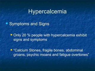 Hypercalcemia
 Symptoms and Signs
 Only 20 % people with hypercalcemia exhibit
signs and symptoms
 “Calcium Stones, fragile bones, abdominal
groans, psychic moans and fatigue overtones”
 