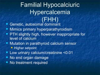 Familial Hypocalciuric
Hypercalcemia
(FHH)
 Genetic, autosomal dominant
 Mimics primary hyperparathyroidism
 PTH slightly high, however inappropriate for
level of calcium
 Mutation in parathyroid calcium sensor
 Higher setpoint
 Low urinary calcium/creatinine <0.01
 No end organ damage
 No treatment required
 