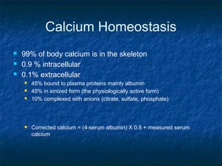 Calcium Homeostasis
 99% of body calcium is in the skeleton
 0.9 % intracellular
 0.1% extracellular
 45% bound to plasma proteins mainly albumin
 45% in ionized form (the physiologically active form)
 10% complexed with anions (citrate, sulfate, phosphate)
 Corrected calcium = (4-serum albumin) X 0.8 + measured serum
calcium
 