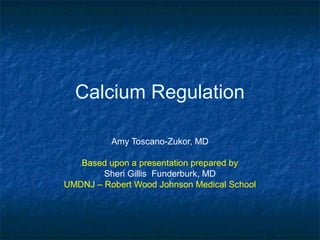 Calcium Regulation
Amy Toscano-Zukor, MD
Based upon a presentation prepared by
Sheri Gillis Funderburk, MD
UMDNJ – Robert Wood Johnson Medical School
 