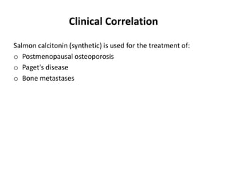 Clinical Correlation
Salmon calcitonin (synthetic) is used for the treatment of:
o Postmenopausal osteoporosis
o Paget's disease
o Bone metastases
 