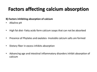 Factors affecting calcium absorption
B) Factors inhibiting absorption of calcium
• Alkaline pH
• High fat diet- Fatty acids form calcium soaps that can not be absorbed
• Presence of Phytates and oxalates- Insoluble calcium salts are formed
• Dietary fiber in excess inhibits absorption
• Advancing age and intestinal inflammatory disorders inhibit absorption of
calcium
 