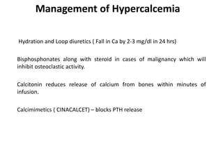 Management of Hypercalcemia
Hydration and Loop diuretics ( Fall in Ca by 2-3 mg/dl in 24 hrs)
Bisphosphonates along with steroid in cases of malignancy which will
inhibit osteoclastic activity.
Calcitonin reduces release of calcium from bones within minutes of
infusion.
Calcimimetics ( CINACALCET) – blocks PTH release
 