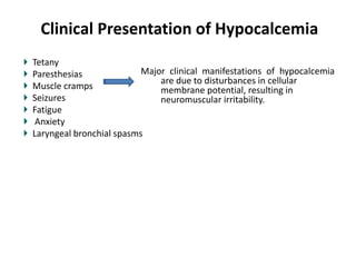 Clinical Presentation of Hypocalcemia
Tetany
Paresthesias
Muscle cramps
Seizures
Fatigue
Anxiety
Laryngeal bronchial spasms
Major clinical manifestations of hypocalcemia
are due to disturbances in cellular
membrane potential, resulting in
neuromuscular irritability.
 
