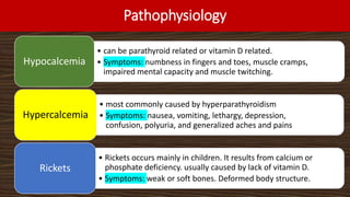 Pathophysiology
• can be parathyroid related or vitamin D related.
• Symptoms: numbness in fingers and toes, muscle cramps,
impaired mental capacity and muscle twitching.
Hypocalcemia
• most commonly caused by hyperparathyroidism
• Symptoms: nausea, vomiting, lethargy, depression,
confusion, polyuria, and generalized aches and pains
Hypercalcemia
• Rickets occurs mainly in children. It results from calcium or
phosphate deficiency. usually caused by lack of vitamin D.
• Symptoms: weak or soft bones. Deformed body structure.
Rickets
 