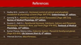 References
1. Hadley M.E., Levine L.E., Hormonal control of calcium and phosphate
metabolism & physiology of bone (Page 369-376), Endocrinology, 6th edition.
2. Ganong W. F., Hormonal control of calcium homeostasis (Page 189-210),
Review of Medical Physiology, 23rd edition.
3. Guyton C., Hall E.J., Parathyroid Hormone, Calcitonin, Calcium and Phosphate
Metabolism, Vitamin D, Bone, and Teeth (Page 978-995), Textbook of Medical
Physiology, 11th edition.
4. Kumar Pranav, Meena Usha, Endocrine System: Thyroid & Parathyroid glands
(Page 453-454), Life Sciences (Part-II), 6th edition.
5. Internet Sources: Miscellaneous.
 