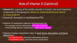 Role of Vitamin D (Calcitriol)
• Vitamin D is a group of fat-soluble steroids in humans, the most important
compounds in this group are vitamin D3 (cholecalciferol) and vitamin
D2 (ergocalciferol).
• Calcitriol's formation is facilitated by PTH.
• Vitamin D maintains calcium homeostasis by:
Increasing calcium absorption from the intestine
Stimulating calcium reabsorption from renal tubules.
• Vitamin D plays important roles in both bone absorption and bone
deposition.
At HIGHER level: promotes absorption of bone.
At NORMAL level: promotes bone calcification.
 