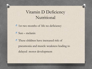 Vitamin D Deficiency
Nutritional
O 1st two months of life no deficiency
O Sun – melanin
O These children have increased risk of
pneumonia and muscle weakness leading to
delayed motor development
 