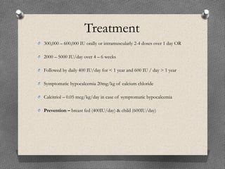 Treatment
O 300,000 – 600,000 IU orally or intramuscularly 2-4 doses over 1 day OR
O 2000 – 5000 IU/day over 4 – 6 weeks
O Followed by daily 400 IU/day for < 1 year and 600 IU / day > 1 year
O Symptomatic hypocalcemia 20mg/kg of calcium chloride
O Calcitriol – 0.05 mcg/kg/day in case of symptomatic hypocalcemia
O Prevention – breast fed (400IU/day) & child (600IU/day)
 