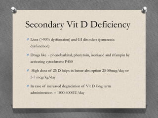 Secondary Vit D Deficiency
O Liver (>90% dysfunction) and GI disorders (pancreatic
dysfunction)
O Drugs like - phenobarbital, phenytoin, isoniazid and rifampin by
activating cytochrome P450
O High dose of 25 D helps in better absorption 25-50mcg/day or
5-7 mcg/kg/day
O In case of increased degradation of Vit D long term
administration = 1000-4000IU/day
 