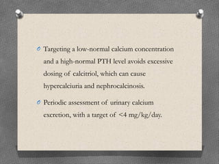 O Targeting a low-normal calcium concentration
and a high-normal PTH level avoids excessive
dosing of calcitriol, which can cause
hypercalciuria and nephrocalcinosis.
O Periodic assessment of urinary calcium
excretion, with a target of <4 mg/kg/day.
 