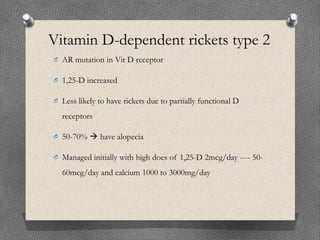 Vitamin D-dependent rickets type 2
O AR mutation in Vit D receptor
O 1,25-D increased
O Less likely to have rickets due to partially functional D
receptors
O 50-70%  have alopecia
O Managed initially with high does of 1,25-D 2mcg/day ---- 50-
60mcg/day and calcium 1000 to 3000mg/day
 