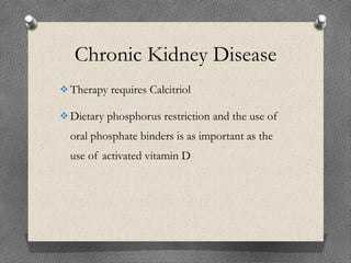 Chronic Kidney Disease
Therapy requires Calcitriol
Dietary phosphorus restriction and the use of
oral phosphate binders is as important as the
use of activated vitamin D
 