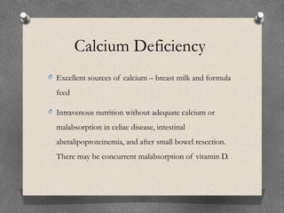 Calcium Deficiency
O Excellent sources of calcium – breast milk and formula
feed
O Intravenous nutrition without adequate calcium or
malabsorption in celiac disease, intestinal
abetalipoproteinemia, and after small bowel resection.
There may be concurrent malabsorption of vitamin D.
 