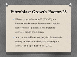 Fibroblast Growth Factor-23
O Fibroblast growth factor-23 (FGF-23) is a
humoral mediator that decreases renal tubular
reabsorption of phosphate and therefore
decreases serum phosphorus.
O It is synthesized by osteocytes, also decreases the
activity of renal 1α-hydroxylase, resulting in a
decrease in the production of 1,25-D.
 
