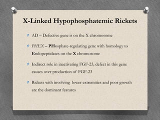 X-Linked Hypophosphatemic Rickets
O AD – Defective gene is on the X chromosome
O PHEX – PHosphate-regulating gene with homology to
Endopeptidases on the X chromosome
O Indirect role in inactivating FGF-23, defect in this gene
causes over production of FGF-23
O Rickets with involving lower extremities and poor growth
are the dominant features
 