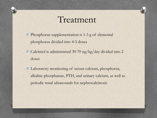 Treatment
O Phosphorus supplementation is 1-3 g of elemental
phosphorus divided into 4-5 doses
O Calcitriol is administered 30-70 ng/kg/day divided into 2
doses
O Laboratory monitoring of serum calcium, phosphorus,
alkaline phosphatase, PTH, and urinary calcium, as well as
periodic renal ultrasounds for nephrocalcinosis
 