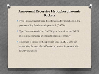 Autosomal Recessive Hypophosphatemic
Rickets
O Type 1 is an extremely rare disorder caused by mutations in the
gene encoding dentin matrix protein 1 (DMP1).
O Type 2 – mutations in the ENPP1 gene. Mutations in ENPP1
also cause generalized arterial calcification of infancy
O Treatment is similar to the approach used in XLH, although
monitoring for arterial calcification is prudent in patients with
ENPP1 mutations
 
