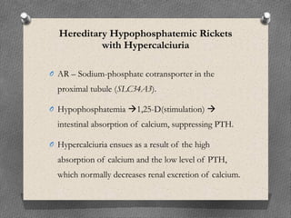 Hereditary Hypophosphatemic Rickets
with Hypercalciuria
O AR – Sodium-phosphate cotransporter in the
proximal tubule (SLC34A3).
O Hypophosphatemia 1,25-D(stimulation) 
intestinal absorption of calcium, suppressing PTH.
O Hypercalciuria ensues as a result of the high
absorption of calcium and the low level of PTH,
which normally decreases renal excretion of calcium.
 