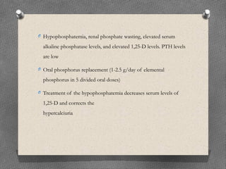 O Hypophosphatemia, renal phosphate wasting, elevated serum
alkaline phosphatase levels, and elevated 1,25-D levels. PTH levels
are low
O Oral phosphorus replacement (1-2.5 g/day of elemental
phosphorus in 5 divided oral doses)
O Treatment of the hypophosphatemia decreases serum levels of
1,25-D and corrects the
hypercalciuria
 