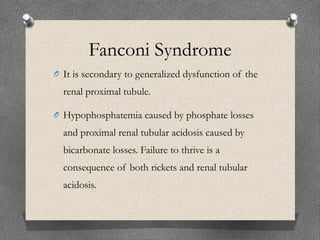 Fanconi Syndrome
O It is secondary to generalized dysfunction of the
renal proximal tubule.
O Hypophosphatemia caused by phosphate losses
and proximal renal tubular acidosis caused by
bicarbonate losses. Failure to thrive is a
consequence of both rickets and renal tubular
acidosis.
 