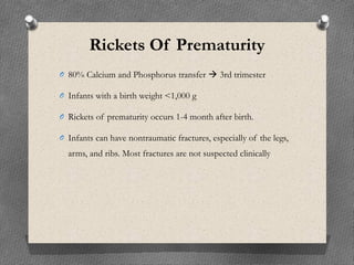 Rickets Of Prematurity
O 80% Calcium and Phosphorus transfer  3rd trimester
O Infants with a birth weight <1,000 g
O Rickets of prematurity occurs 1-4 month after birth.
O Infants can have nontraumatic fractures, especially of the legs,
arms, and ribs. Most fractures are not suspected clinically
 