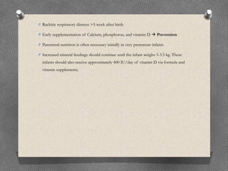 O Rachitic respiratory distress >5 week after birth
O Early supplementation of Calcium, phosphorus, and vitamin D  Prevention
O Parenteral nutrition is often necessary initially in very premature infants
O Increased mineral feedings should continue until the infant weighs 3-3.5 kg. These
infants should also receive approximately 400 IU/day of vitamin D via formula and
vitamin supplements.
 