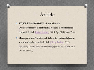 Article
O 300,000 IU or 600,000 IU of oral vitamin
D3 for treatment of nutritional rickets: a randomized
controlled trial. Indian Pediatr.  2014 Apr;51(4):265-72.(=)
O Management of nutritional rickets in Indian children:
a randomized controlled trial. J Trop Pediatr. 2013
Apr;59(2):127-33. doi: 10.1093/tropej/fms058. Epub 2012
Oct 26. (D+C)
 