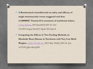 O A Randomized controlled trial on safety and efficacy of
single intramuscular versus staggered oral dose
of 600000IU Vitamin D in treatment of nutritional rickets.
J Trop Pediatr. 2014 Jun;60(3):203-10. doi:
10.1093/tropej/fmt105. Epub 2014 Jan 8.
O Comparing the Effects of Two Feeding Methods on
Metabolic Bone Disease in Newborns with Very Low Birth
Weights. Glob J Health Sci. 2015 May 29;8(1):249-54. doi:
10.5539/gjhs.v8n1p249.
 