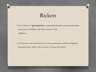 Rickets
O It is a disease of growing bone, unmineralized matrix at the growth plates
and occurs in children only before fusion of the
epiphyses.
O An increase in the circumference of the growth plate and the metaphysis,
increasing bone width at the location of the growth plates.
 