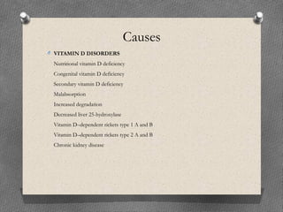 Causes
O VITAMIN D DISORDERS
Nutritional vitamin D deficiency
Congenital vitamin D deficiency
Secondary vitamin D deficiency
Malabsorption
Increased degradation
Decreased liver 25-hydroxylase
Vitamin D–dependent rickets type 1 A and B
Vitamin D–dependent rickets type 2 A and B
Chronic kidney disease
 