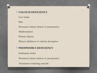 O CALCIUM DEFICIENCY
Low intake
Diet
Premature infants (rickets of prematurity)
Malabsorption
Primary disease
Dietary inhibitors of calcium absorption
O PHOSPHORUS DEFICIENCY
Inadequate intake
Premature infants (rickets of prematurity)
Aluminum-containing antacids
 