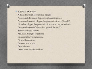 O RENAL LOSSES
X-linked hypophosphatemic rickets
Autosomal dominant hypophosphatemic rickets
Autosomal recessive hypophosphatemic rickets (1 and 2)
Hereditary hypophosphatemic rickets with hypercalciuria
Overproduction of fibroblast growth factor-23
Tumor-induced rickets
McCune-Albright syndrome
Epidermal nevus syndrome
Neurofibromatosis
Fanconi syndrome
Dent disease
Distal renal tubular acidosis
 