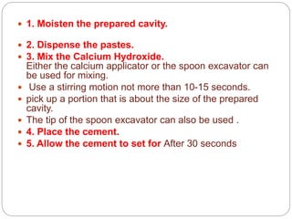  1. Moisten the prepared cavity.
 2. Dispense the pastes.
 3. Mix the Calcium Hydroxide.
Either the calcium applicator or the spoon excavator can
be used for mixing.
 Use a stirring motion not more than 10-15 seconds.
 pick up a portion that is about the size of the prepared
cavity.
 The tip of the spoon excavator can also be used .
 4. Place the cement.
 5. Allow the cement to set for After 30 seconds
 