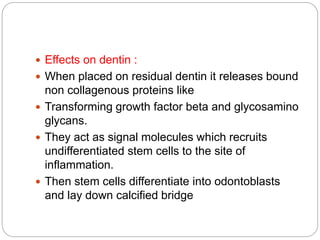  Effects on dentin :
 When placed on residual dentin it releases bound
non collagenous proteins like
 Transforming growth factor beta and glycosamino
glycans.
 They act as signal molecules which recruits
undifferentiated stem cells to the site of
inflammation.
 Then stem cells differentiate into odontoblasts
and lay down calcified bridge
 