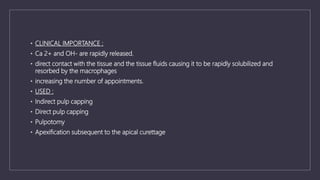 • CLINICAL IMPORTANCE :
• Ca 2+ and OH- are rapidly released.
• direct contact with the tissue and the tissue fluids causing it to be rapidly solubilized and
resorbed by the macrophages
• increasing the number of appointments.
• USED :
• Indirect pulp capping
• Direct pulp capping
• Pulpotomy
• Apexification subsequent to the apical curettage
 