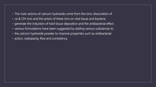 • The main actions of calcium hydroxide come from the ionic dissociation of
• ca & OH ions and the action of these ions on vital tissue and bacteria
• generate the induction of hard tissue deposition and the antibacterial effect
• various formulations have been suggested by adding various substances to
• the calcium hydroxide powder to improve properties such as antibacterial
• action, radiopacity, flow and consistency.
 