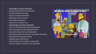 • Advantages of Calcium hydroxide :
• Initially bactericidal then bacteriostatic.
• Promotes healing and repair.
• High pH stimulates fibroblasts.
• Neutralizes low pH of acids.
• Stops internal resorption.
• Inexpensive and easy to use.
• Disadvantages of Calcium hydroxide :
• Does not exclusively stimulate dentinogenesis.
• Does exclusively stimulate reparative dentin.
• Associated with primary tooth resorption.
• May dissolve after one year with cavosurface dissolution.
• May degrade during acid etching.
• Degrades upon tooth flexure.
• Marginal failure with amalgam condensation.
• Does not adhere to dentin or resin restoration
 