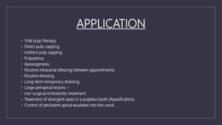 APPLICATION
• Vital pulp therapy.
• Direct pulp capping.
• Indirect pulp capping.
• Pulpotomy.
• Apexogenesis.
• Routine intracanal dressing between appointments.
• Routine dressing.
• Long-term temporary dressing.
• Large periapical lesions –
• non surgical endodontic treatment
• Treatment of divergent apex in a pulpless tooth (Apexification).
• Control of persistent apical exudates into the canal.
 