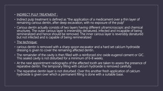 • INDIRECT PULP TREATMENT :
• Indirect pulp treatment is defined as “the application of a medicament over a thin layer of
remaining carious dentin, after deep excavation, with no exposure of the pulp”
• Carious dentin actually consists of two layers having different ultramicroscopic and chemical
structures. The outer carious layer is irreversibly denatured, infected and incapable of being
remineralized and hence should be removed. The inner carious layer is reversibly denatured
but not infected and is capable of being remineralized
• The technique:
• carious dentin is removed with a sharp spoon excavator and a hard set calcium hydroxide
dressing is given to cover the remaining affected dentin.
• The remainder of the cavity is then filled with a reinforced zinc oxide eugenol cement or GIC.
This sealed cavity is not disturbed for a minimum of 6-8 weeks.
• At the next appointment radiographs of the affected tooth are taken to assess the presence of
reparative dentin. The temporary filling with calcium hydroxide is removed carefully.
• The reparative dentin layer is not disturbed. Over this another fresh application of calcium
hydroxide is given over which a permanent filling is done with a suitable base.
 