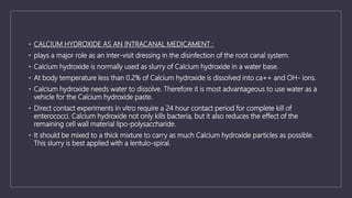 • CALCIUM HYDROXIDE AS AN INTRACANAL MEDICAMENT :
• plays a major role as an inter-visit dressing in the disinfection of the root canal system.
• Calcium hydroxide is normally used as slurry of Calcium hydroxide in a water base.
• At body temperature less than 0.2% of Calcium hydroxide is dissolved into ca++ and OH- ions.
• Calcium hydroxide needs water to dissolve. Therefore it is most advantageous to use water as a
vehicle for the Calcium hydroxide paste.
• Direct contact experiments in vitro require a 24 hour contact period for complete kill of
enterococci. Calcium hydroxide not only kills bacteria, but it also reduces the effect of the
remaining cell wall material lipo-polysaccharide.
• It should be mixed to a thick mixture to carry as much Calcium hydroxide particles as possible.
This slurry is best applied with a lentulo-spiral.
 